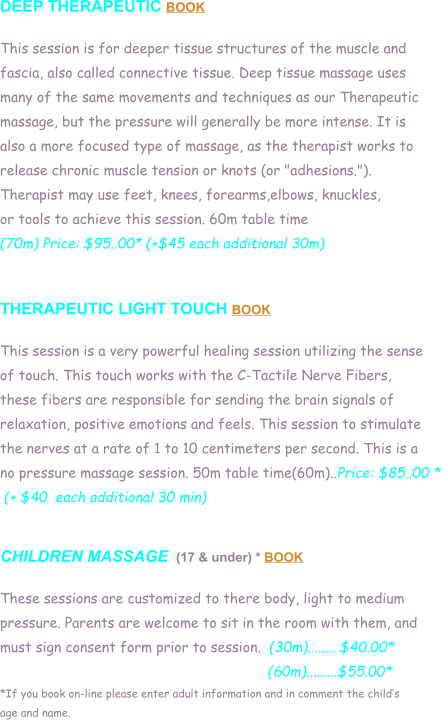 DEEP THERAPEUTIC BOOK  This session is for deeper tissue structures of the muscle and  fascia, also called connective tissue. Deep tissue massage uses  many of the same movements and techniques as our Therapeutic  massage, but the pressure will generally be more intense. It is  also a more focused type of massage, as the therapist works to  release chronic muscle tension or knots (or "adhesions.").  Therapist may use feet, knees, forearms,elbows, knuckles,  or tools to achieve this session. 60m table time (70m) Price: $95..00* (+$45 each additional 30m)   THERAPEUTIC LIGHT TOUCH BOOK  This session is a very powerful healing session utilizing the sense  of touch. This touch works with the C-Tactile Nerve Fibers,  these fibers are responsible for sending the brain signals of  relaxation, positive emotions and feels. This session to stimulate  the nerves at a rate of 1 to 10 centimeters per second. This is a  no pressure massage session. 50m table time(60m)..Price: $85..00 *  (+ $40  each additional 30 min)   CHILDREN MASSAGE  (17 & under) * BOOK  These sessions are customized to there body, light to medium  pressure. Parents are welcome to sit in the room with them, and  must sign consent form prior to session.  (30m)........ $40.00*                                                                  (60m).........$55.00* *If you book on-line please enter adult information and in comment the childs  age and name.